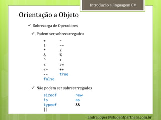 Introdução a linguagem C#

Orientação a Objeto
   Sobrecarga de Operadores

    Podem ser sobrecarregados
          +        -
          !        ==
          *        /
          &        %
          ^        >
          <        >=
          <=       ++
          --       true
          false

    Não podem ser sobrecarregados
          sizeof          new
          is              as
          typeof          &&
          ||
                                 andre.lopes@studentpartners.com.br
 