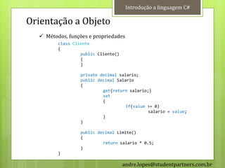 Introdução a linguagem C#

Orientação a Objeto
   Métodos, funções e propriedades
         class Cliente
         {
                  public Cliente()
                  {
                  }

                  private decimal salario;
                  public decimal Salario
                  {
                           get{return salario;}
                           set
                           {
                                     if(value >= 0)
                                              salario = value;
                           }
                  }

                  public decimal Limite()
                  {
                           return salario * 0.5;
                  }
         }

                                     andre.lopes@studentpartners.com.br
 