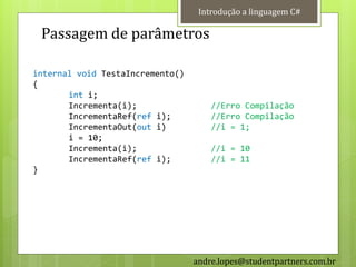 Introdução a linguagem C#

 Passagem de parâmetros

internal void TestaIncremento()
{
       int i;
       Incrementa(i);                 //Erro Compilação
       IncrementaRef(ref i);          //Erro Compilação
       IncrementaOut(out i)           //i = 1;
       i = 10;
       Incrementa(i);                 //i = 10
       IncrementaRef(ref i);          //i = 11
}




                                  andre.lopes@studentpartners.com.br
 