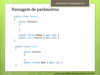 Introdução a linguagem C#

Passagem de parâmetros
 public class Pessoa
 {
     public Pessoa()
     {

      }

      public string PNome { get; set; }
      public Carro PCarro { get; set; }
 }

  public class Carro
  {
         public Carro()
         {

          }
          public string Nome { get; set; }
  }


                                   andre.lopes@studentpartners.com.br
 