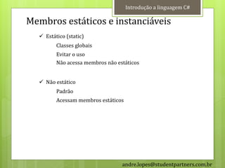 Introdução a linguagem C#

Membros estáticos e instanciáveis
   Estático (static)
         Classes globais
         Evitar o uso
         Não acessa membros não estáticos


   Não estático
         Padrão
         Acessam membros estáticos




                                  andre.lopes@studentpartners.com.br
 