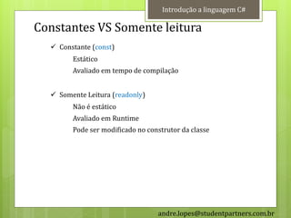 Introdução a linguagem C#

Constantes VS Somente leitura
   Constante (const)
        Estático
        Avaliado em tempo de compilação


   Somente Leitura (readonly)
        Não é estático
        Avaliado em Runtime
        Pode ser modificado no construtor da classe




                                  andre.lopes@studentpartners.com.br
 