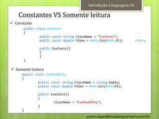 Introdução a linguagem C#

    Constantes VS Somente leitura
 Constante
      public class ExeConst
      {
               public const string ClassName = ‚ExeConst‛;
               public const double PISen = Math.Sin(Math.PI);         //Erro

               public ExeConst()
               {
               }
      }

 Somente Leitura
      public class ExeReadOnly
      {
               public const string ClassName = string.Empty;
               public const double PISen = Math.Sin(Math.PI);

              public ExeConst()
              {
                       ClassName = ‚ExeReadOnly‛;
              }
      }
                                         andre.lopes@studentpartners.com.br
 