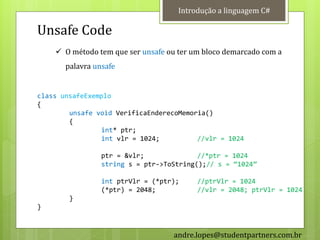 Introdução a linguagem C#

Unsafe Code
     O método tem que ser unsafe ou ter um bloco demarcado com a
       palavra unsafe


class unsafeExemplo
{
        unsafe void VerificaEnderecoMemoria()
        {
                int* ptr;
                int vlr = 1024;          //vlr = 1024

                 ptr = &vlr;              //*ptr = 1024
                 string s = ptr->ToString();// s = ‚1024‛

                 int ptrVlr = (*ptr);     //ptrVlr = 1024
                 (*ptr) = 2048;           //vlr = 2048; ptrVlr = 1024
        }
}



                                   andre.lopes@studentpartners.com.br
 