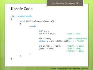 Introdução a linguagem C#

Unsafe Code
class unsafeExemplo
{
        void VerificaEnderecoMemoria()
        {
                unsafe
                {
                        int* ptr;
                        int vlr = 1024;         //vlr = 1024

                        ptr = &vlr;              //ptr = 0x05cbe910
                        string s = ptr->ToString();// s = ‚1024‛

                        int ptrVlr = (*ptr);    //ptrVlr = 1024
                        (*ptr) = 2048;          //vlr = 2048;
                                                //ptrVlr = 1024
                }
        }
}



                                  andre.lopes@studentpartners.com.br
 
