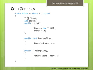 Introdução a linguagem C#

Com Generics
  class Pilha<T> where T : struct
  {
          T [] Items;
          int index;
          public Pilha()
          {
                  Items = new T[100];
                  index = -1;
          }

          public void Empilha(T o)
          {
                  Items[++index] = o;
          }

          public T Desempilha()
          {
                  return Items[index--];
          }
  }


                                andre.lopes@studentpartners.com.br
 