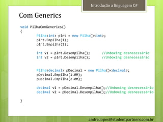 Introdução a linguagem C#

Com Generics
void PilhaComGenerics()
{
        Pilha<int> pInt = new Pilha()<int>;
        pInt.Empilha(1);
        pInt.Empilha(2);

        int v1 = pInt.Desempilha();        //Unboxing desnecessário
        int v2 = pInt.Desempilha();        //Unboxing desnecessário


        Pilha<decimal> pDecimal = new Pilha()<decimal>;
        pDecimal.Empilha(1.0M);
        pDecimal.Empilha(2.0M);

        decimal v1 = pDecimal.Desempilha();//Unboxing desnecessário
        decimal v2 = pDecimal.Desempilha();//Unboxing desnecessário

}




                                  andre.lopes@studentpartners.com.br
 