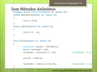 Introdução a linguagem C#

Sem Métodos Anônimos
delegate double FazCalculo(double v1, double v2);
double Multiplica(double v1, double v2)
{
         return v1*v2;
}
double Subtrai(double v1, double v2)
{
         return v1 - v2;
}

void calcula(double v1, double v2)
{
         FazCalculo calculo = Multiplica;
         double resultado = 0.0;
         resultado = calculo(1.1, 2.0);             //resultado = 2.2;

        calculo = Subtrai;

        resultado = calculo (2.0,1.0);              //resultado = 1.0;
}
                                   andre.lopes@studentpartners.com.br
 