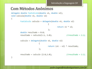 Introdução a linguagem C#

Com Métodos Anônimos
delegate double FazCalculo(double v1, double v2);
void calcula(double v1, double v2)
{
         FazCalculo calculo = delegate(double v1, double v2)
                                   {
                                            return v1 * v2;
                                   };
         double resultado = 0.0;
         resultado = calculo(1.1, 2.0);              //resultado = 2.2;

        calculo = delegate(double v1, double v2)
                         {
                                  return (v1 - v2) * resultado;
                         };

        resultado = calculo (2.0,1.0);              //resultado = 2.2;
}




                                     andre.lopes@studentpartners.com.br
 