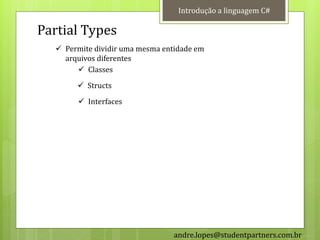 Introdução a linguagem C#

Partial Types
   Permite dividir uma mesma entidade em
    arquivos diferentes
        Classes
        Structs
        Interfaces




                                 andre.lopes@studentpartners.com.br
 