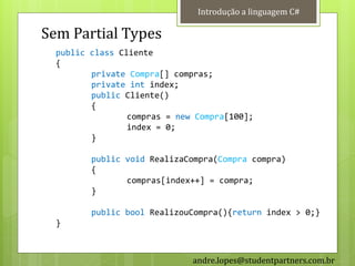 Introdução a linguagem C#

Sem Partial Types
  public class Cliente
  {
         private Compra[] compras;
         private int index;
         public Cliente()
         {
                 compras = new Compra[100];
                 index = 0;
         }

         public void RealizaCompra(Compra compra)
         {
                compras[index++] = compra;
         }

         public bool RealizouCompra(){return index > 0;}
  }



                              andre.lopes@studentpartners.com.br
 