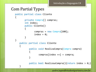 Introdução a linguagem C#

Com Partial Types
  public partial class Cliente
  {
         private Compra[] compras;
         int index;
         public Cliente()
         {
                 compras = new Compra[100];
                 index = 0;
         }
  }
     public partial class Cliente
     {
             public void RealizaCompra(Compra compra)
             {
                    compras[index ++] = compra;
             }

            public bool RealizouCompra(){return index > 0;}
     }
                              andre.lopes@studentpartners.com.br
 