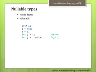 Introdução a linguagem C#

Nullable types
   Values Types
   Valor null


      int? i;
      i = null;
      i = 1;
      int j = i;         //Erro
      int j = i.Value;   //j= 1;




                          andre.lopes@studentpartners.com.br
 