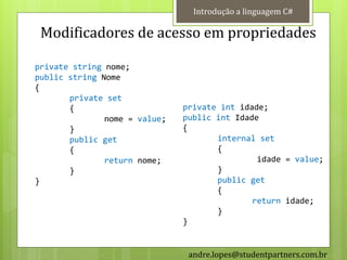 Introdução a linguagem C#

 Modificadores de acesso em propriedades

private string nome;
public string Nome
{
       private set
       {                       private int idade;
               nome = value;   public int Idade
       }                       {
       public get                     internal set
       {                              {
               return nome;                    idade = value;
       }                              }
}                                     public get
                                      {
                                              return idade;
                                      }
                               }


                                andre.lopes@studentpartners.com.br
 