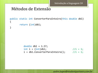 Introdução a linguagem C#

 Métodos de Extensão

public static int ConverterParaInteiro(this double dbl)
{
       return (int)dbl;
}




          double dbl = 1.57;
          int i = (int)dbl;                      //i = 1;
          i = dbl.ConverterParaInteiro();        //i = 1;




                                andre.lopes@studentpartners.com.br
 