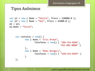 Introdução a linguagem C#

 Tipos Anônimos

var p1 = new { Nome = ‚Vectra", Preco = 120000.0 };
var p2 = new { Nome = ‚Gol", Preco = 45000.0 };
p1 = p2;
p1.Nome = ‚Corsa‛;



    var contatos = new[] {
           new { Nome = "Cris Brown",
                   Telefones = new[] { "206-555-0101",
                                       "425-882-8080" }
           },
           new { Nome = "Bobs Burgers",
                   Telefones = new[] { "650-555-0199" }
           }
    };



                                andre.lopes@studentpartners.com.br
 