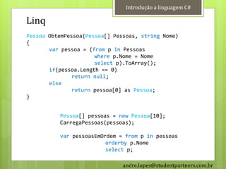 Introdução a linguagem C#

Linq
Pessoa ObtemPessoa(Pessoa[] Pessoas, string Nome)
{
       var pessoa = (from p in Pessoas
                      where p.Nome = Nome
                      select p).ToArray();
       if(pessoa.Length == 0)
               return null;
       else
               return pessoa[0] as Pessoa;
}


          Pessoa[] pessoas = new Pessoa[10];
          CarregaPessoas(pessoas);

          var pessoasEmOrdem = from p in pessoas
                         orderby p.Nome
                         select p;

                               andre.lopes@studentpartners.com.br
 