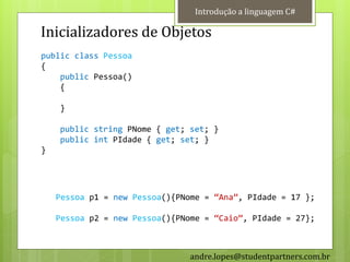 Introdução a linguagem C#

Inicializadores de Objetos
public class Pessoa
{
    public Pessoa()
    {

    }

    public string PNome { get; set; }
    public int PIdade { get; set; }
}




    Pessoa p1 = new Pessoa(){PNome = ‚Ana‛, PIdade = 17 };

    Pessoa p2 = new Pessoa(){PNome = ‚Caio‛, PIdade = 27};



                                andre.lopes@studentpartners.com.br
 