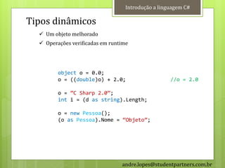 Introdução a linguagem C#

Tipos dinâmicos
   Um objeto melhorado
   Operações verificadas em runtime




         object o = 0.0;
         o = ((double)o) + 2.0;                     //o = 2.0

         o = ‛C Sharp 2.0‛;
         int i = (d as string).Length;

         o = new Pessoa();
         (o as Pessoa).Nome = ‚Objeto‛;




                                 andre.lopes@studentpartners.com.br
 