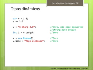 Introdução a linguagem C#

Tipos dinâmicos

 var v = 1.0;
 v += 2.0

 v = ‚C Sharp 4.0‛;          //Erro, não pode converter
                             //string para double
 int i = v.Length;           //Erro

 v = new Pessoa();           //Erro
 v.Nome = ‚Tipo dinâmico‛;   //Erro




                             andre.lopes@studentpartners.com.br
 