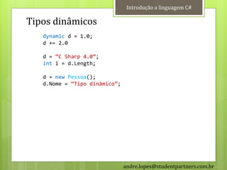 Introdução a linguagem C#

Tipos dinâmicos
   dynamic d = 1.0;
   d += 2.0

   d = ‚C Sharp 4.0‛;
   int i = d.Length;

   d = new Pessoa();
   d.Nome = ‚Tipo dinâmico‛;




                               andre.lopes@studentpartners.com.br
 