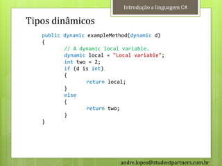Introdução a linguagem C#

Tipos dinâmicos
   public dynamic exampleMethod(dynamic d)
   {
          // A dynamic local variable.
          dynamic local = "Local variable";
          int two = 2;
          if (d is int)
          {
                  return local;
          }
          else
          {
                  return two;
          }
   }




                            andre.lopes@studentpartners.com.br
 