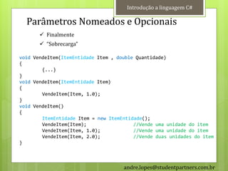 Introdução a linguagem C#

  Parâmetros Nomeados e Opcionais
        Finalmente
        “Sobrecarga”

void VendeItem(ItemEntidade Item , double Quantidade)
{
        {...}
}
void VendeItem(ItemEntidade Item)
{
        VendeItem(Item, 1.0);
}
void VendeItem()
{
        ItemEntidade Item = new ItemEntidade();
        VendeItem(Item);                 //Vende uma unidade do item
        VendeItem(Item, 1.0);            //Vende uma unidade do item
        VendeItem(Item, 2.0);            //Vende duas unidades do item
}



                                     andre.lopes@studentpartners.com.br
 