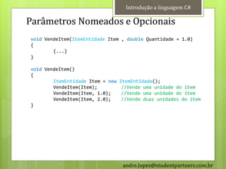 Introdução a linguagem C#

Parâmetros Nomeados e Opcionais
void VendeItem(ItemEntidade Item , double Quantidade = 1.0)
{
        {...}
}

void VendeItem()
{
        ItemEntidade Item = new   ItemEntidade();
        VendeItem(Item);           //Vende uma unidade do item
        VendeItem(Item, 1.0);      //Vende uma unidade do item
        VendeItem(Item, 2.0);      //Vende duas unidades do item
}




                                   andre.lopes@studentpartners.com.br
 