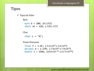 Introdução a linguagem C#

Tipos
    Tipos de Valor
        Byte
          byte b = 200; (0 a 255)
          sbyte sb = 120; (-128 a 127)

        Char
          char c = ‘A’;

        Ponto Flutuante
          float f = 3.4F; (-3.4×1038 a 3.4×1038)
          decimal d = 1.57M; (-7.9x1028 a 7.9x1028)
          double l = 1E06; (±5.0×10−324 a ±1.7×10308)




                                 andre.lopes@studentpartners.com.br
 