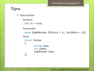 Introdução a linguagem C#

Tipos
    Tipos de Valor
        Booleano
          bool b = true;

        Enumerador
          enum tipoPessoa {Fisica = 1, Juridica = 2};
        Struct
          struct Pessoa
          {
                 string nome;
                 int idade;
                 tipoPessoa tipo;
          };




                              andre.lopes@studentpartners.com.br
 