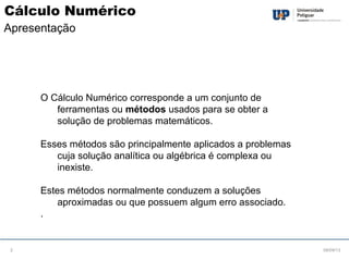 O Cálculo Numérico corresponde a um conjunto de
ferramentas ou métodos usados para se obter a
solução de problemas matemáticos.
Esses métodos são principalmente aplicados a problemas
cuja solução analítica ou algébrica é complexa ou
inexiste.
Estes métodos normalmente conduzem a soluções
aproximadas ou que possuem algum erro associado.
.
08/09/132
Cálculo Numérico
Apresentação
 