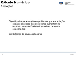 São utilizados para solução de problemas que tem soluções
exatas e analíticas mas que quando aumentam de
escala tornam-se difíceis ou impossíveis de serem
solucionados:
Ex: Sistemas de equações lineares
08/09/133
Cálculo Numérico
Aplicações
 