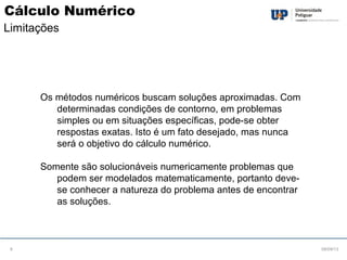 Os métodos numéricos buscam soluções aproximadas. Com
determinadas condições de contorno, em problemas
simples ou em situações específicas, pode-se obter
respostas exatas. Isto é um fato desejado, mas nunca
será o objetivo do cálculo numérico.
Somente são solucionáveis numericamente problemas que
podem ser modelados matematicamente, portanto deve-
se conhecer a natureza do problema antes de encontrar
as soluções.
08/09/136
Cálculo Numérico
Limitações
 