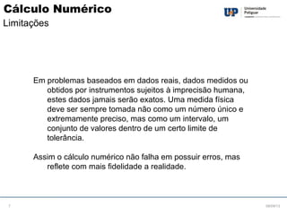 Em problemas baseados em dados reais, dados medidos ou
obtidos por instrumentos sujeitos à imprecisão humana,
estes dados jamais serão exatos. Uma medida física
deve ser sempre tomada não como um número único e
extremamente preciso, mas como um intervalo, um
conjunto de valores dentro de um certo limite de
tolerância.
Assim o cálculo numérico não falha em possuir erros, mas
reflete com mais fidelidade a realidade.
08/09/137
Cálculo Numérico
Limitações
 