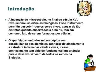 Introdução

   A invenção do microscópio, no final do século XVI,
    revolucionou as ciências biológicas. Esse instrumento
    permitiu descobrir que os seres vivos, apesar de tão
    distintos quando observados a olho nu, têm em
    comum o fato de serem formados por células.

   O aperfeiçoamento dos microscópios vem
    possibilitando aos cientistas conhecer detalhadamente
    a estrutura interna das células vivas, e esse
    conhecimento tem sido de fundamental importância
    para o desenvolvimento de todos os ramos da
    Biologia.
 