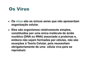 Os Vírus

   Os vírus são os únicos seres que não apresentam
    organização celular.
   Eles são organismos relativamente simples,
    constituídos por uma única molécula de ácido
    nucléico (DNA ou RNA) associada a proteínas e,
    embora não sejam formados por células, não são
    exceções à Teoria Celular, pois necessitam
    obrigatoriamente de uma célula viva para se
    reproduzir.
 