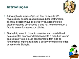 Introdução A invenção do microscópio, no final do século XVI, revolucionou as ciências biológicas. Esse instrumento permitiu descobrir que os seres vivos, apesar de tão distintos quando observados a olho nu, têm em comum o fato de serem formados por células.  O aperfeiçoamento dos microscópios vem possibilitando aos cientistas conhecer detalhadamente a estrutura interna das células vivas, e esse conhecimento tem sido de fundamental importância para o desenvolvimento de todos os ramos da Biologia. www.portaldasaulas.com.br 