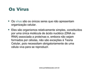 www.portaldasaulas.com.br Os  vírus  são os únicos seres que não apresentam organização celular.  Eles são organismos relativamente simples, constituídos por uma única molécula de ácido nucléico (DNA ou RNA) associada a proteínas e, embora não sejam formados por células, não são exceções à Teoria Celular, pois necessitam obrigatoriamente de uma  célula viva para se reproduzir.   Os Vírus 
