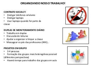 ORGANIZANDO NOSSO TRABALHO!
CONTRATO SOCIAL!!!
• Desligar telefones celulares
• Desligar laptops
• Usar laptops quando for parte da
classe
DUPLAS DE MONITORAMENTO DIÁRIO
• Trabalho em duplas
• Discussão de leituras
• Ajudar a organizar e limpar a classe
• Massagear os pés das professoras (KKK)…
PROJETOS EM GRUPO
• 3-4 pessoas
• Formação dos grupos mais heterogênea possivel
(diferentes perspectivas)
• Haverá tempo para trabalho dos grupos em aula
 
