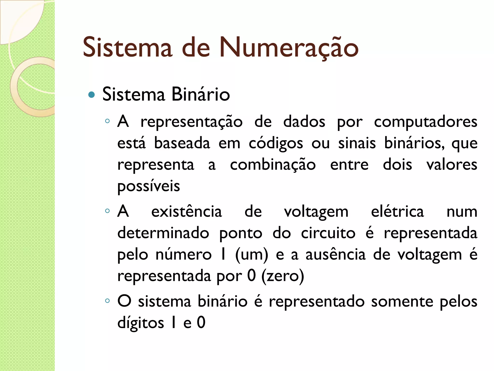 Sistema de Numeração Sistema Binário A representação de dados por computadores está baseada em códigos ou sinais binários, que representa a combinação entre dois valores possíveis A existência de voltagem elétrica num determinado ponto do circuito é representada pelo número 1 (um) e a ausência de voltagem é representada por 0 (zero) O sistema binário é representado somente pelos dígitos 1 e 0 