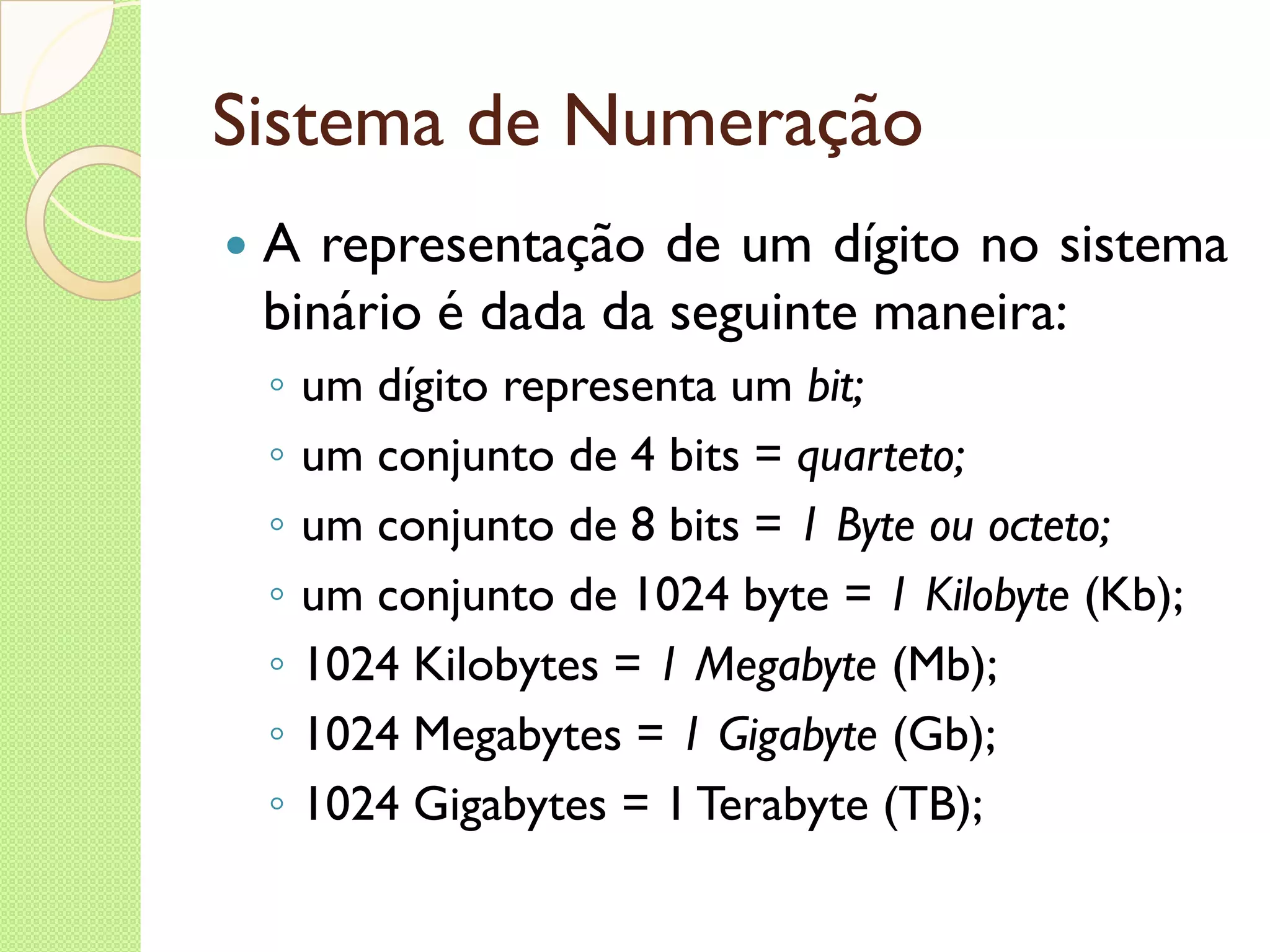 Sistema de Numeração A representação de um dígito no sistema binário é dada da seguinte maneira: um dígito representa um  bit; um conjunto de 4 bits =  quarteto; um conjunto de 8 bits =  1 Byte ou octeto; um conjunto de 1024 byte  = 1 Kilobyte  (Kb); 1024 Kilobytes =  1 Megabyte  (Mb); 1024 Megabytes =  1 Gigabyte  (Gb); 1024 Gigabytes = 1 Terabyte (TB); 