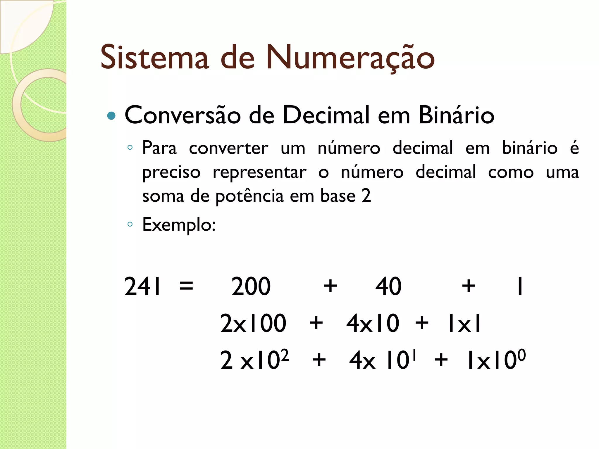 Sistema de Numeração Conversão de Decimal em Binário Para converter um número decimal em binário é preciso representar o número decimal como uma soma de potência em base 2 Exemplo: 241  =  200  +  40  +  1 2x100  +  4x10  +  1x1 2 x10 2   +  4x 10 1   +  1x10 0 