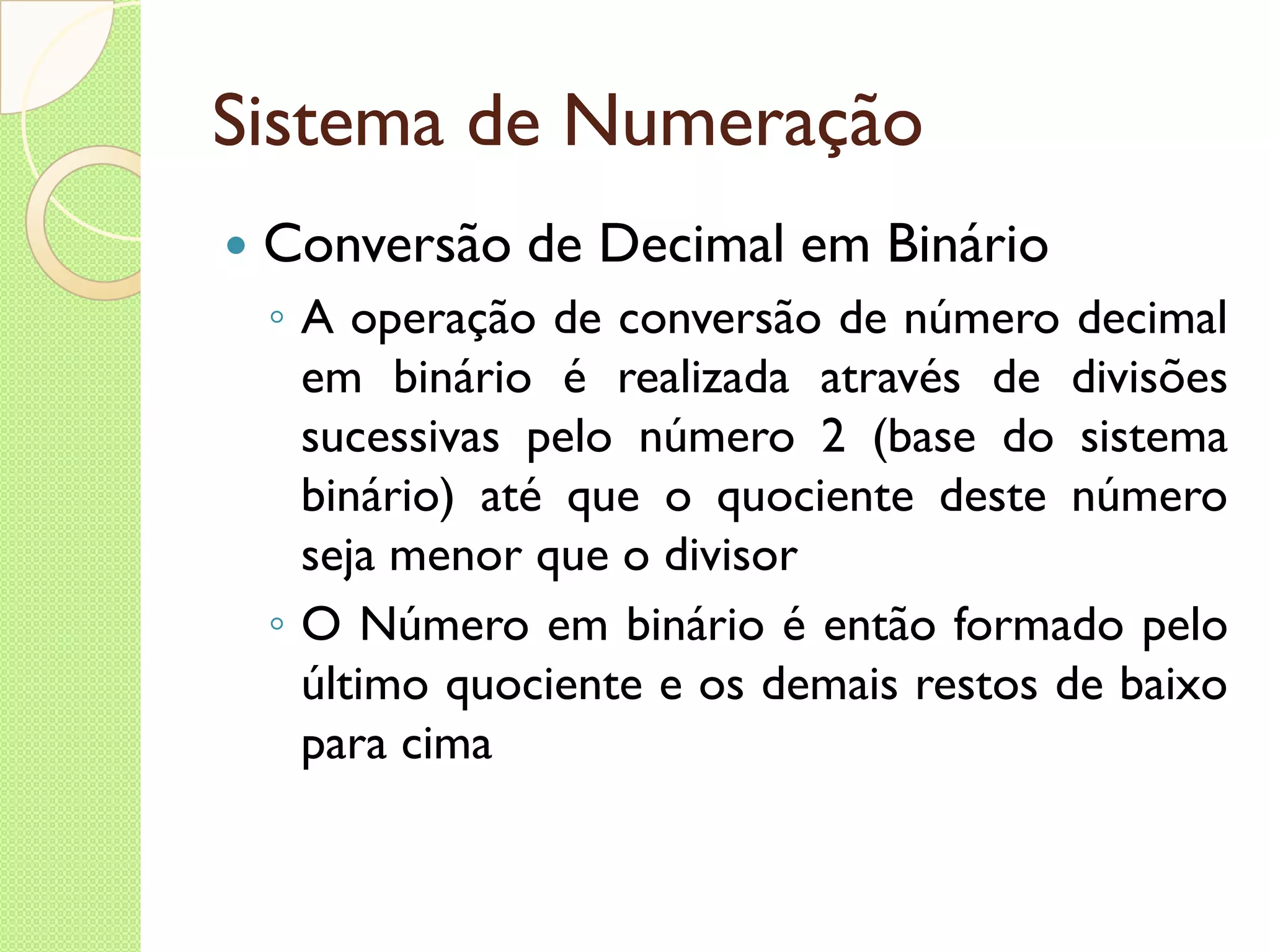 Sistema de Numeração Conversão de Decimal em Binário A operação de conversão de número decimal em binário é realizada através de divisões sucessivas pelo número 2 (base do sistema binário) até que o quociente deste número seja menor que o divisor O Número em binário é então formado pelo último quociente e os demais restos de baixo para cima 