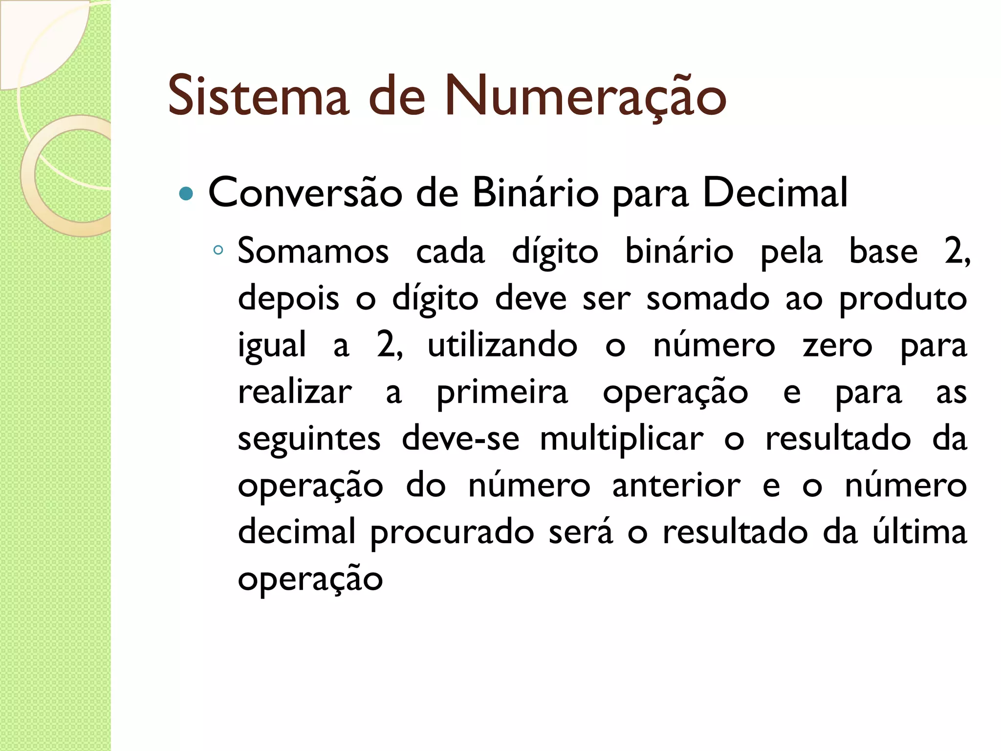 Sistema de Numeração Conversão de Binário para Decimal Somamos cada dígito binário pela base 2, depois o dígito deve ser somado ao produto igual a 2, utilizando o número zero para realizar a primeira operação e para as seguintes deve-se multiplicar o resultado da operação do número anterior e o número decimal procurado será o resultado da última operação 