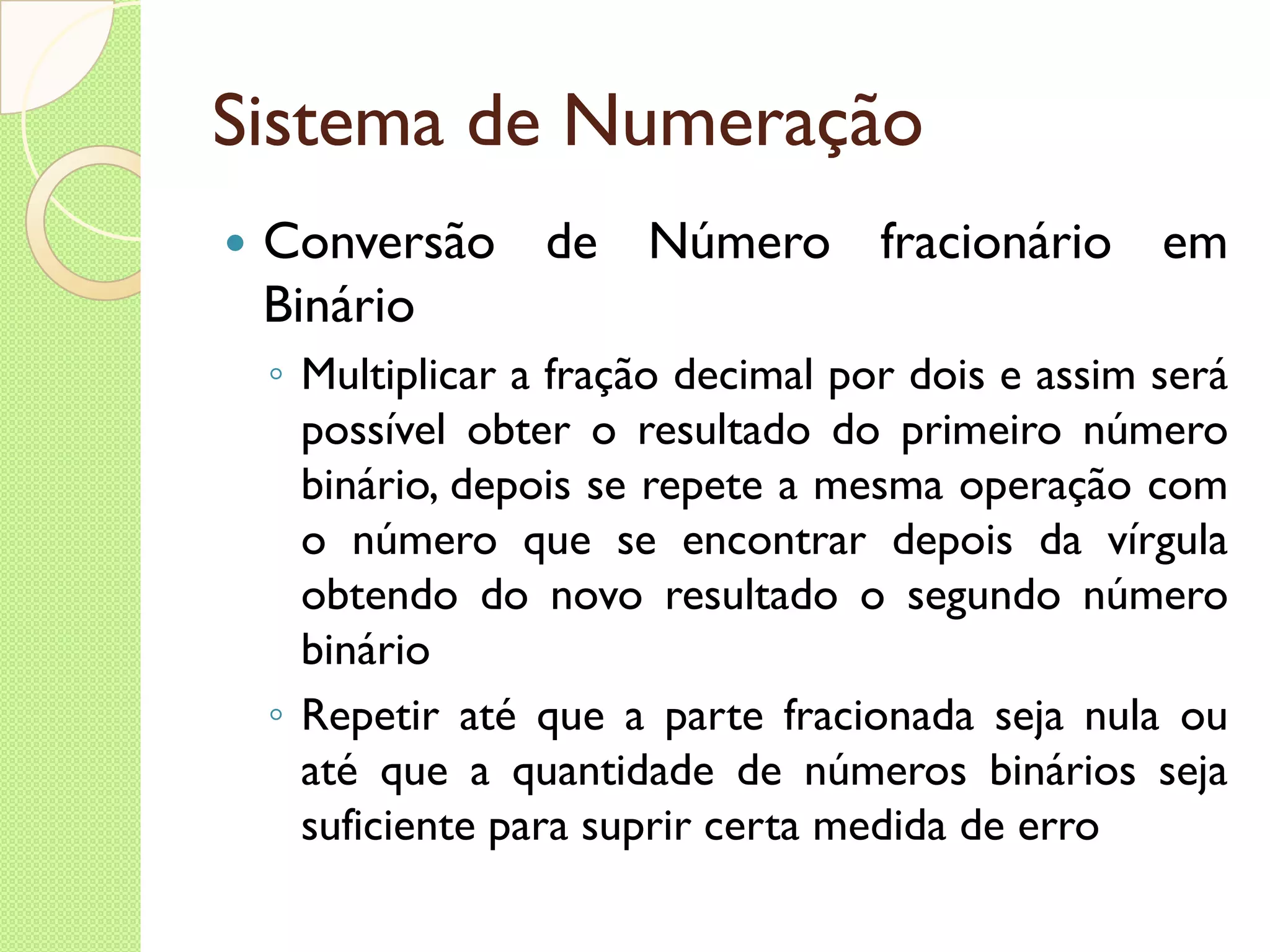 Sistema de Numeração Conversão de Número fracionário em Binário Multiplicar a fração decimal por dois e assim será possível obter o resultado do primeiro número binário, depois se repete a mesma operação com o número que se encontrar depois da vírgula obtendo do novo resultado o segundo número binário Repetir até que a parte fracionada seja nula ou até que a quantidade de números binários seja suficiente para suprir certa medida de erro 