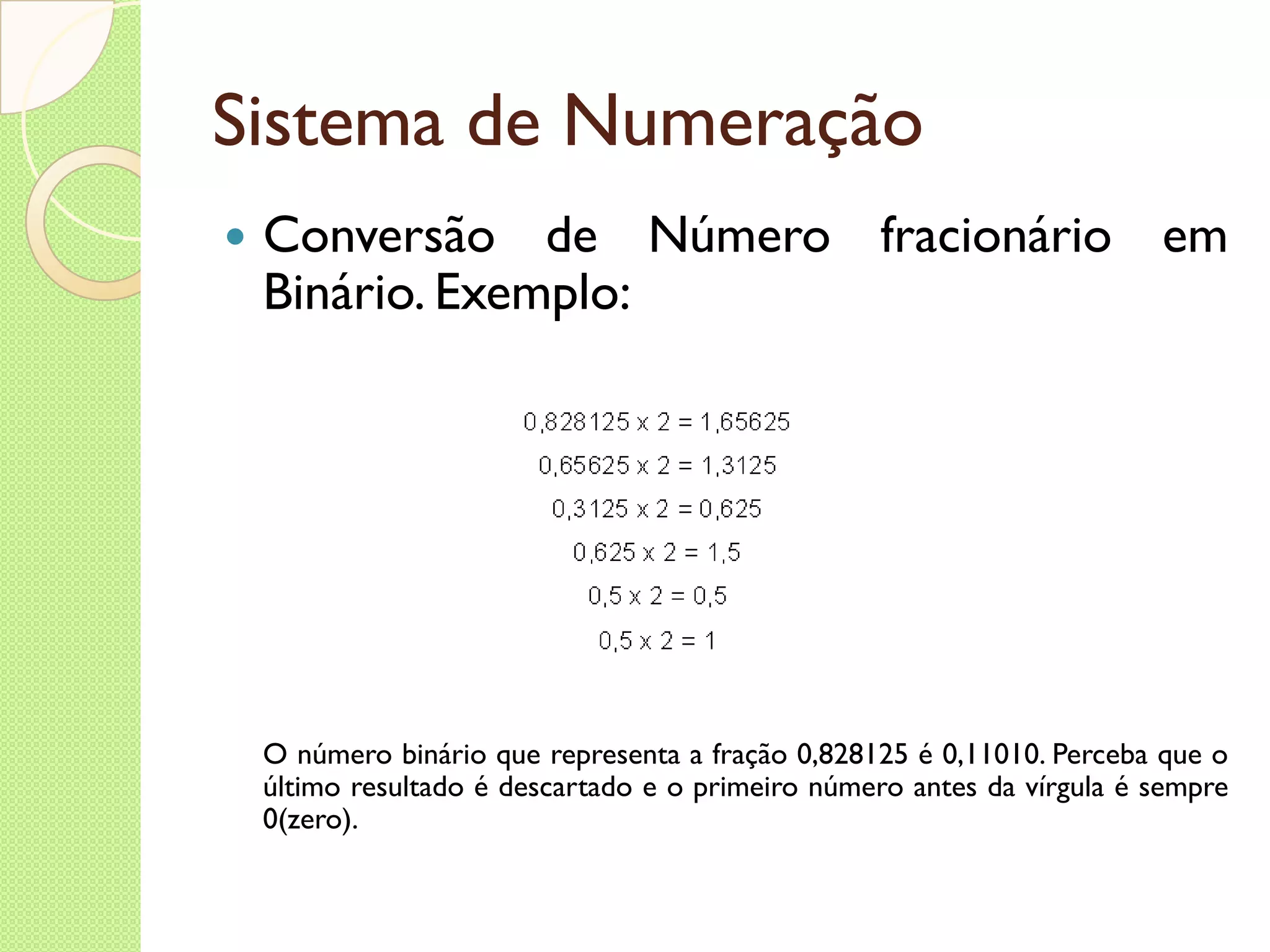 Sistema de Numeração Conversão de Número fracionário em Binário. Exemplo: O número binário que representa a fração 0,828125 é 0,11010. Perceba que o último resultado é descartado e o primeiro número antes da vírgula é sempre 0(zero). 