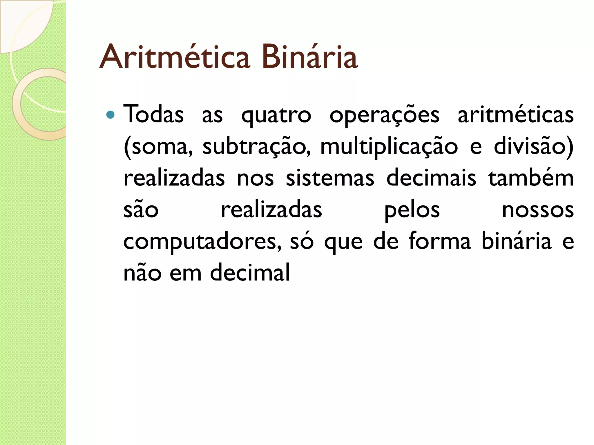 Aritmética Binária Todas as quatro operações aritméticas (soma, subtração, multiplicação e divisão) realizadas nos sistemas decimais também são realizadas pelos nossos computadores, só que de forma binária e não em decimal 