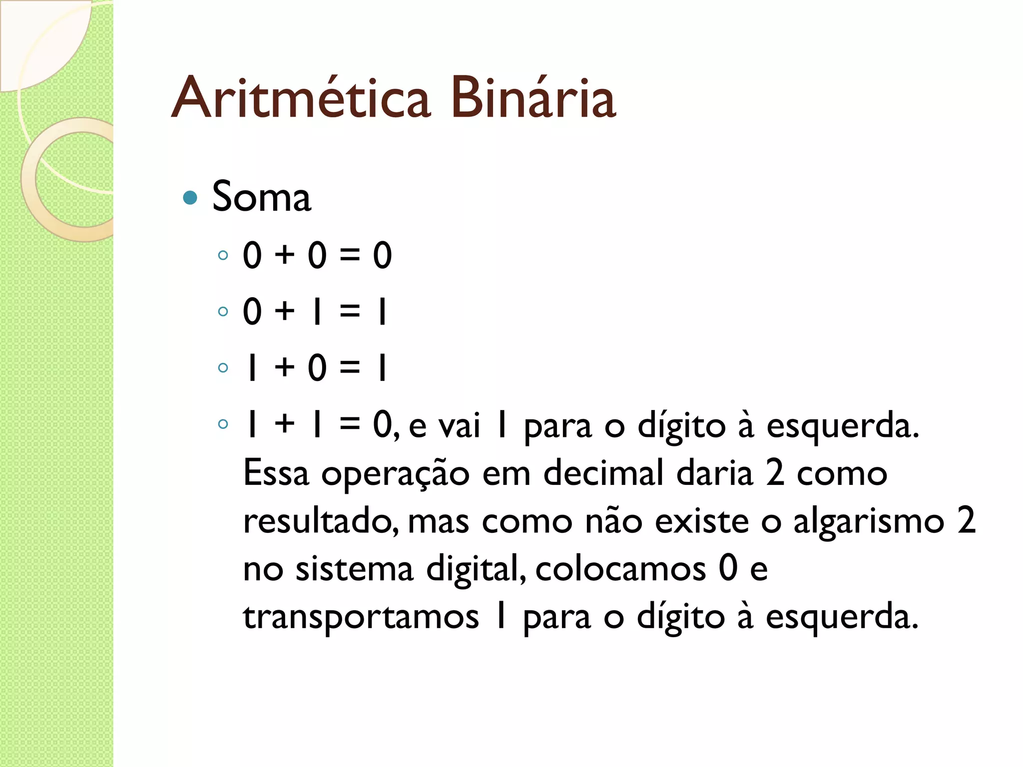 Aritmética Binária Soma 0 + 0 = 0 0 + 1 = 1 1 + 0 = 1 1 + 1 = 0, e vai 1 para o dígito à esquerda. Essa operação em decimal daria 2 como resultado, mas como não existe o algarismo 2 no sistema digital, colocamos 0 e transportamos 1 para o dígito à esquerda. 