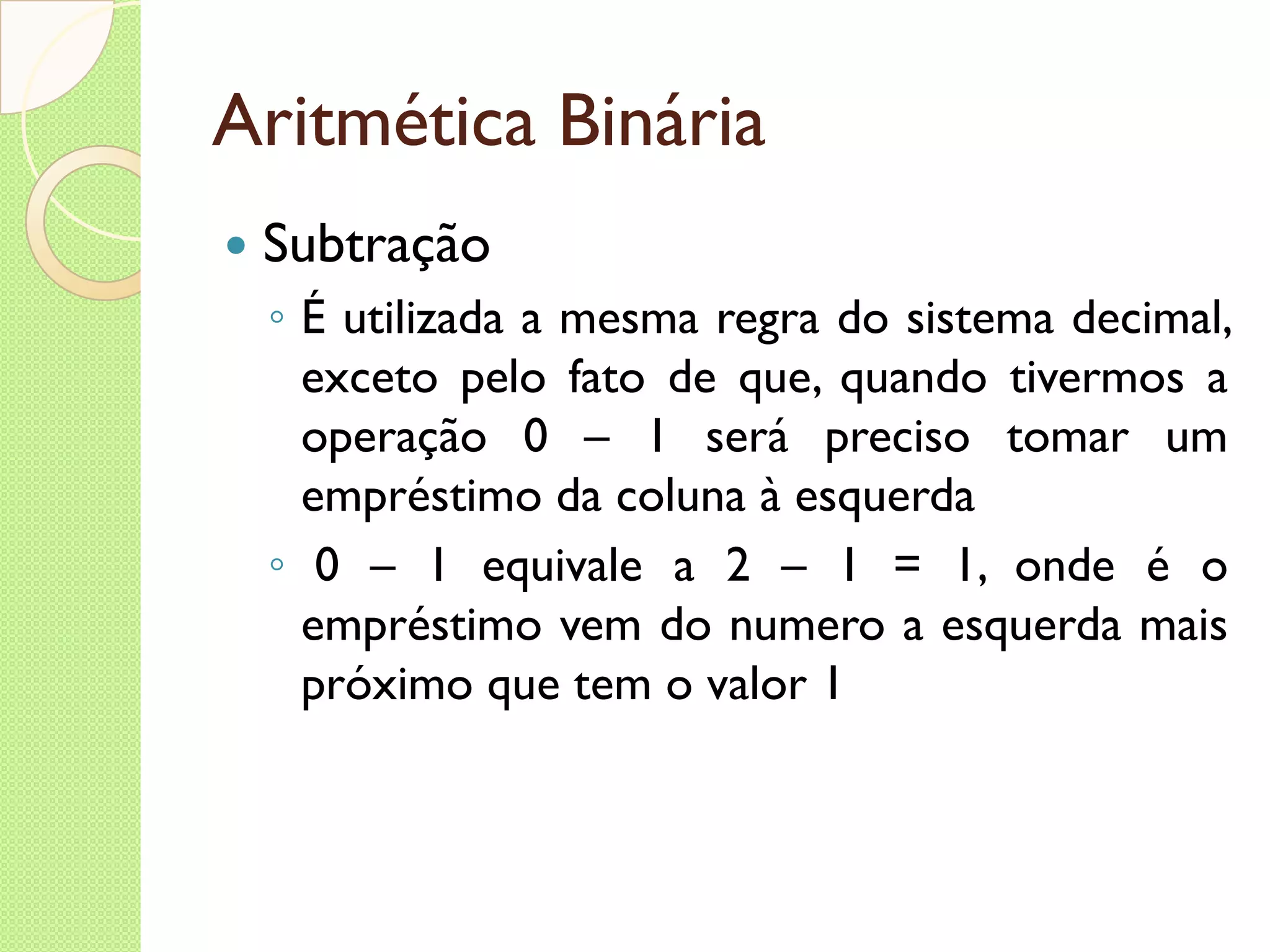 Aritmética Binária Subtração É utilizada a mesma regra do sistema decimal, exceto pelo fato de que, quando tivermos a operação 0 – 1 será preciso tomar um empréstimo da coluna à esquerda 0 – 1 equivale a 2 – 1 = 1, onde é o empréstimo vem do numero a esquerda mais próximo que tem o valor 1 