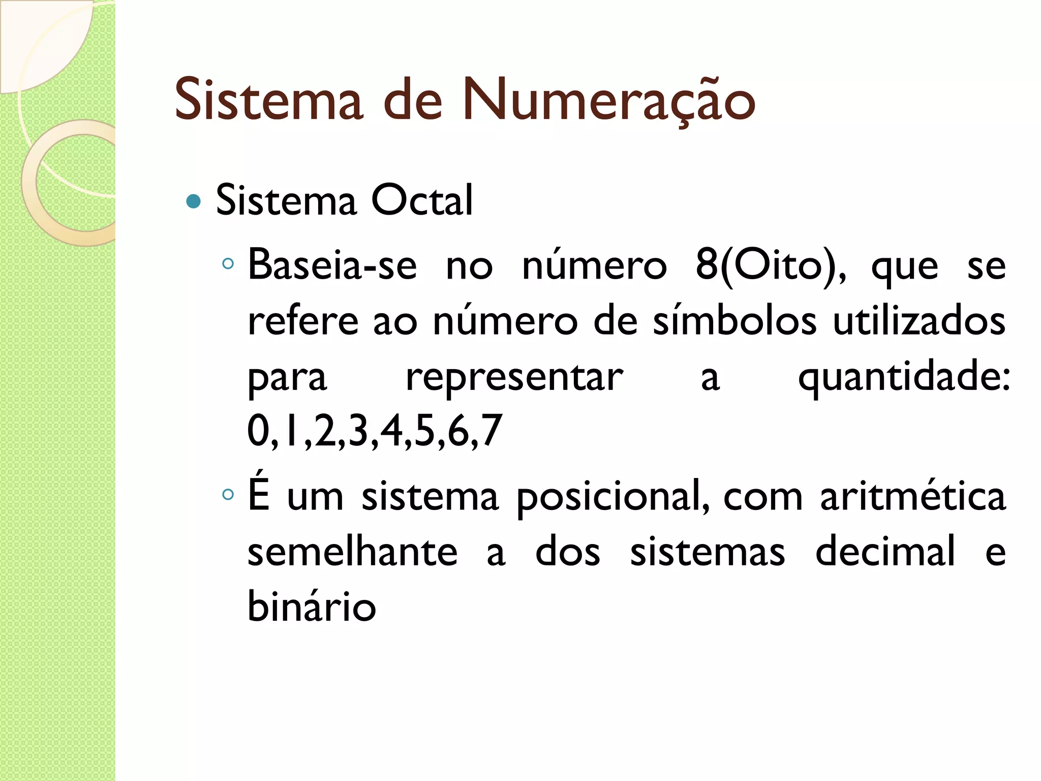Sistema de Numeração Sistema Octal Baseia-se no número 8(Oito), que se refere ao número de símbolos utilizados para representar a quantidade: 0,1,2,3,4,5,6,7 É um sistema posicional, com aritmética semelhante a dos sistemas decimal e binário 